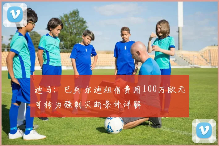 迪马：巴列尔迪租借费用100万欧元可转为强制买断条件详解